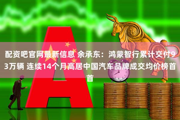配资吧官网最新信息 余承东：鸿蒙智行累计交付93万辆 连续14个月高居中国汽车品牌成交均价榜首