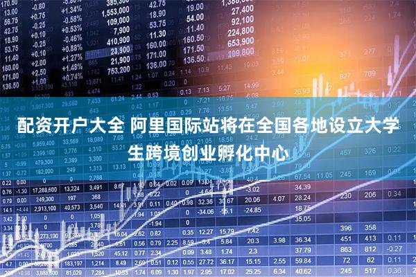 配资开户大全 阿里国际站将在全国各地设立大学生跨境创业孵化中心