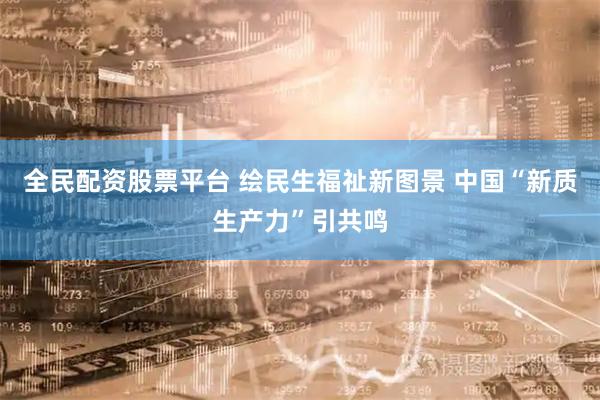全民配资股票平台 绘民生福祉新图景 中国“新质生产力”引共鸣