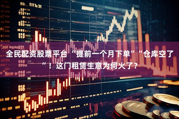 全民配资股票平台 “提前一个月下单”“仓库空了”！这门租赁生意为何火了？