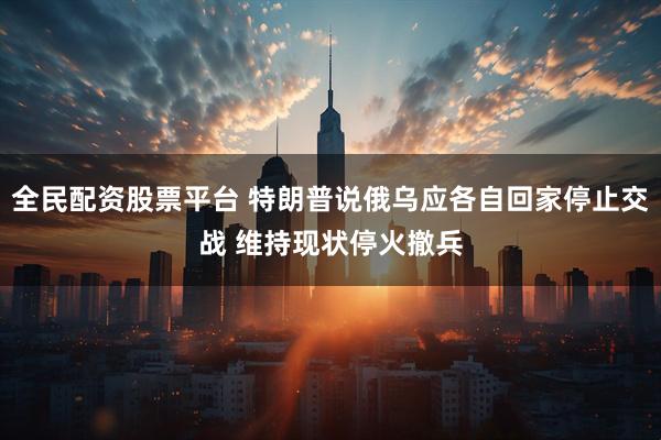 全民配资股票平台 特朗普说俄乌应各自回家停止交战 维持现状停火撤兵