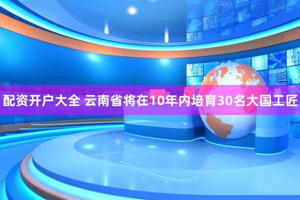 配资开户大全 云南省将在10年内培育30名大国工匠