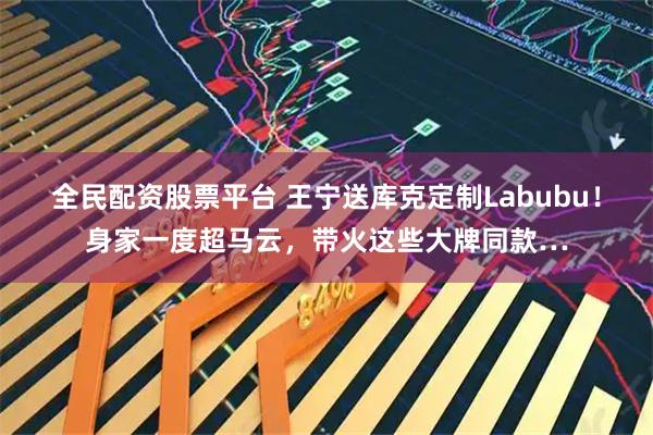 全民配资股票平台 王宁送库克定制Labubu！身家一度超马云，带火这些大牌同款…