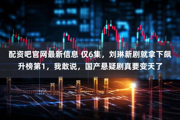 配资吧官网最新信息 仅6集，刘琳新剧就拿下飙升榜第1，我敢说，国产悬疑剧真要变天了