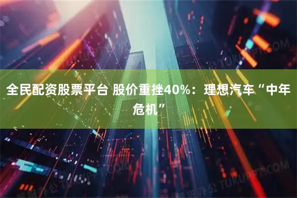 全民配资股票平台 股价重挫40%：理想汽车“中年危机”