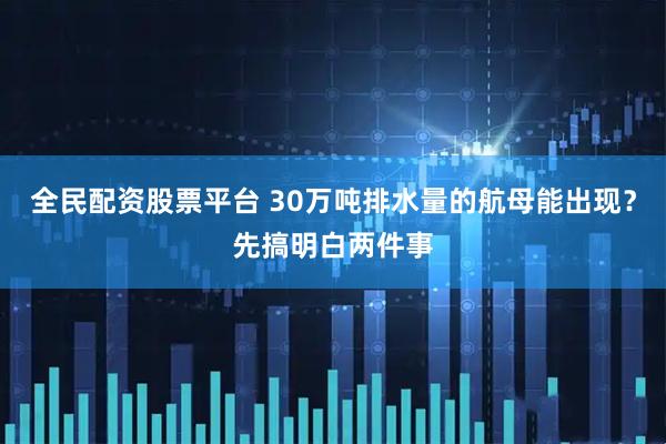 全民配资股票平台 30万吨排水量的航母能出现？先搞明白两件事