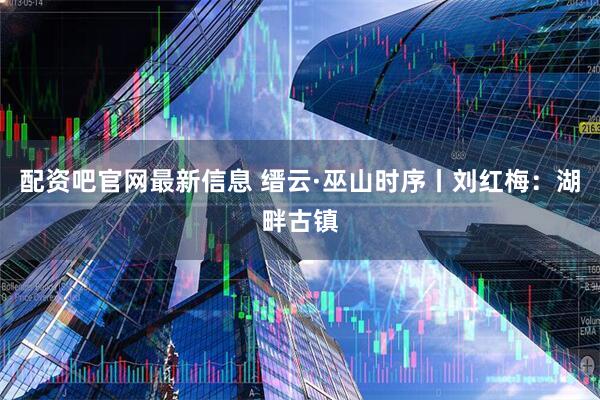 配资吧官网最新信息 缙云·巫山时序丨刘红梅：湖畔古镇