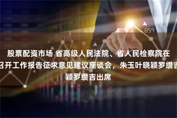 股票配资市场 省高级人民法院、省人民检察院在长沙召开工作报告征求意见建议座谈会，朱玉叶晓颖罗缵吉出席