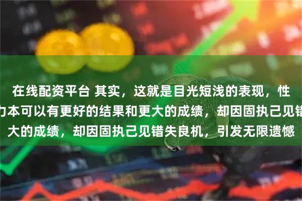 在线配资平台 其实，这就是目光短浅的表现，性格决定命运，以他的能力本可以有更好的结果和更大的成绩，却因固执己见错失良机，引发无限遗憾