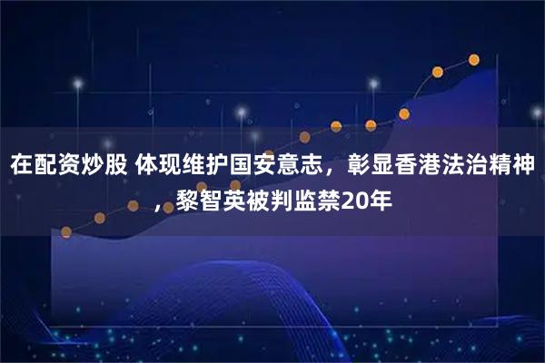 在配资炒股 体现维护国安意志，彰显香港法治精神，黎智英被判监禁20年