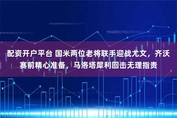 配资开户平台 国米两位老将联手迎战尤文，齐沃赛前精心准备，马洛塔犀利回击无理指责