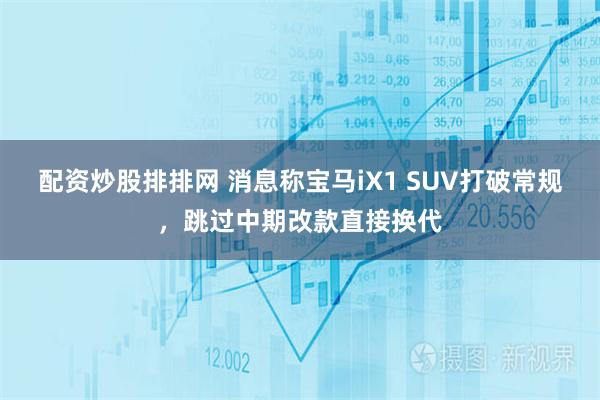 配资炒股排排网 消息称宝马iX1 SUV打破常规，跳过中期改款直接换代
