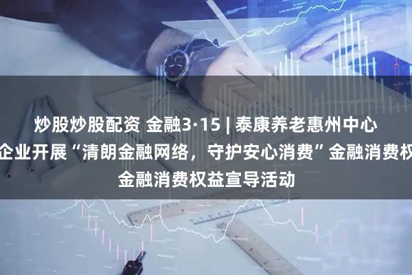 炒股炒股配资 金融3·15 | 泰康养老惠州中心支公司走进企业开展“清朗金融网络，守护安心消费”金融消费权益宣导活动