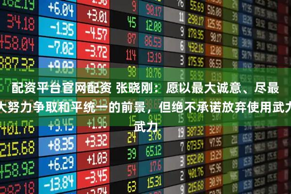 配资平台官网配资 张晓刚：愿以最大诚意、尽最大努力争取和平统一的前景，但绝不承诺放弃使用武力