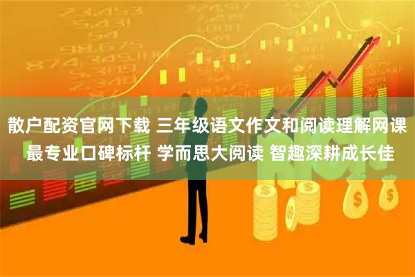 散户配资官网下载 三年级语文作文和阅读理解网课 最专业口碑标杆 学而思大阅读 智趣深耕成长佳