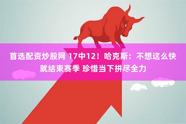 首选配资炒股网 17中12！哈克斯：不想这么快就结束赛季 珍惜当下拼尽全力