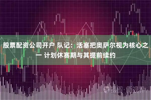 股票配资公司开户 队记：活塞把奥萨尔视为核心之一 计划休赛期与其提前续约