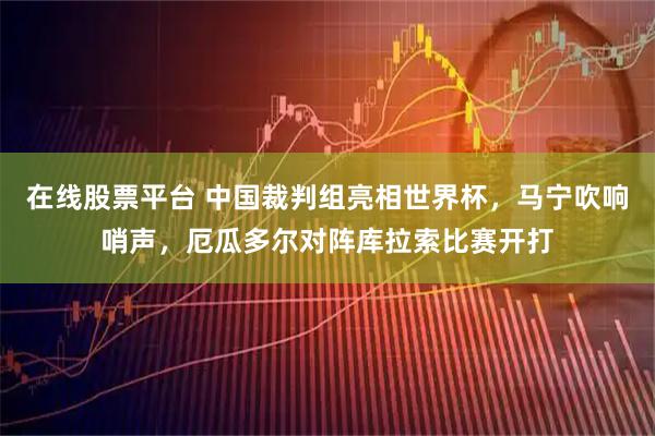 在线股票平台 中国裁判组亮相世界杯，马宁吹响哨声，厄瓜多尔对阵库拉索比赛开打