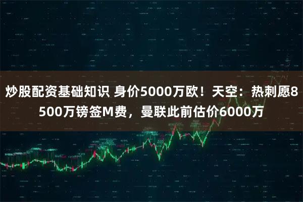炒股配资基础知识 身价5000万欧！天空：热刺愿8500万镑签M费，曼联此前估价6000万