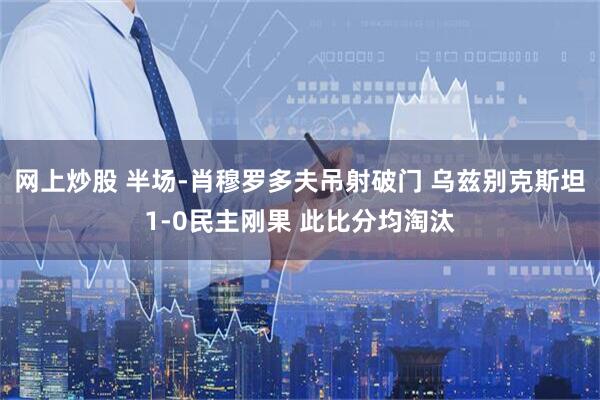 网上炒股 半场-肖穆罗多夫吊射破门 乌兹别克斯坦1-0民主刚果 此比分均淘汰