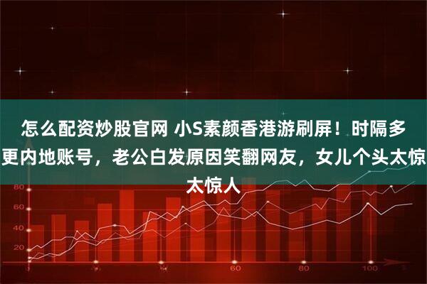 怎么配资炒股官网 小S素颜香港游刷屏！时隔多年更内地账号，老公白发原因笑翻网友，女儿个头太惊人