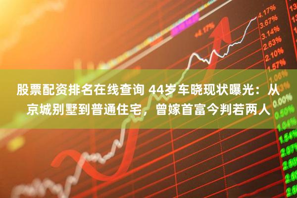 股票配资排名在线查询 44岁车晓现状曝光：从京城别墅到普通住宅，曾嫁首富今判若两人