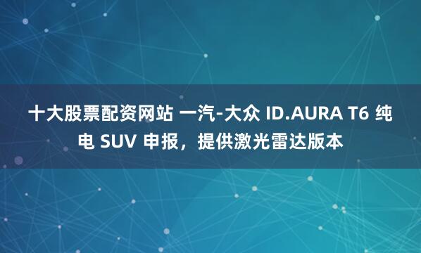 十大股票配资网站 一汽-大众 ID.AURA T6 纯电 SUV 申报，提供激光雷达版本