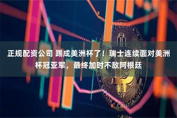 正规配资公司 踢成美洲杯了！瑞士连续面对美洲杯冠亚军，最终加时不敌阿根廷