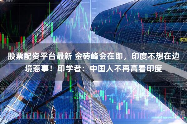 股票配资平台最新 金砖峰会在即，印度不想在边境惹事！印学者：中国人不再高看印度