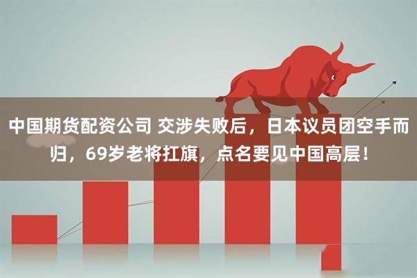 中国期货配资公司 交涉失败后，日本议员团空手而归，69岁老将扛旗，点名要见中国高层！