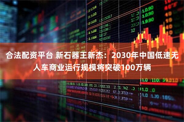 合法配资平台 新石器王新杰：2030年中国低速无人车商业运行规模将突破100万辆