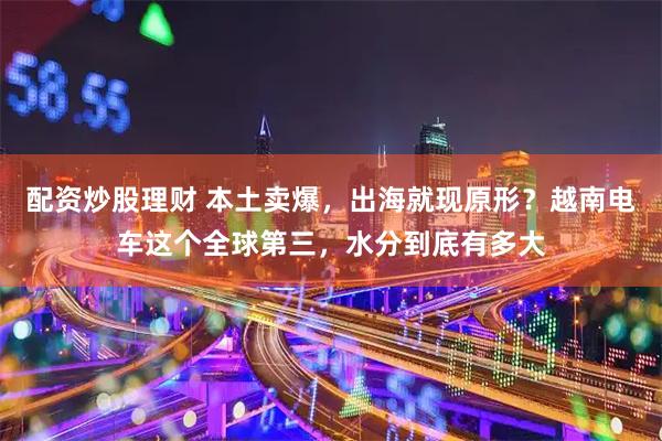 配资炒股理财 本土卖爆,出海就现原形?越南电车这个全球第三,水分到底有多大